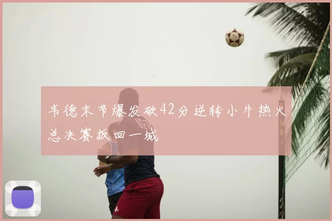 韦德末节爆发砍42分逆转小牛热火总决赛扳回一城