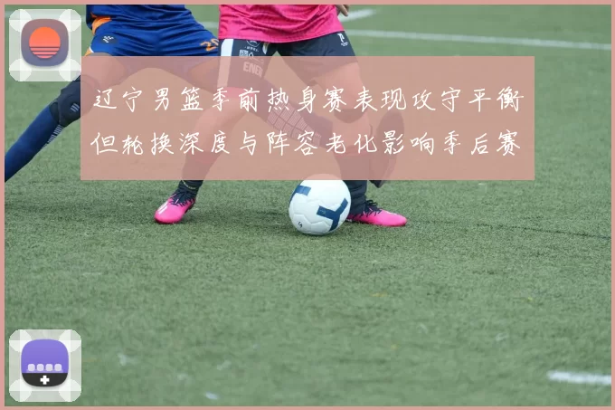 辽宁男篮季前热身赛表现攻守平衡但轮换深度与阵容老化影响季后赛竞争力