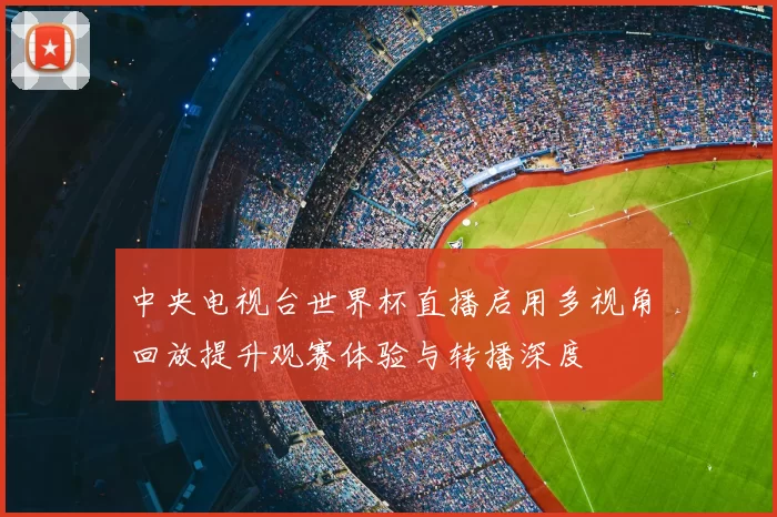 中央电视台世界杯直播启用多视角回放提升观赛体验与转播深度
