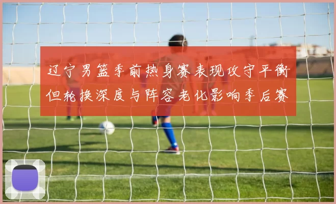 辽宁男篮季前热身赛表现攻守平衡但轮换深度与阵容老化影响季后赛竞争力