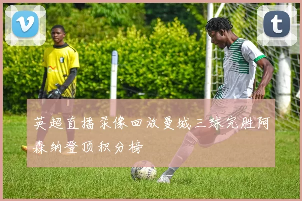 英超直播录像回放曼城三球完胜阿森纳登顶积分榜