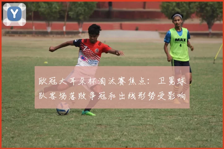 欧冠大耳朵杯淘汰赛焦点：卫冕球队客场落败争冠和出线形势受影响
