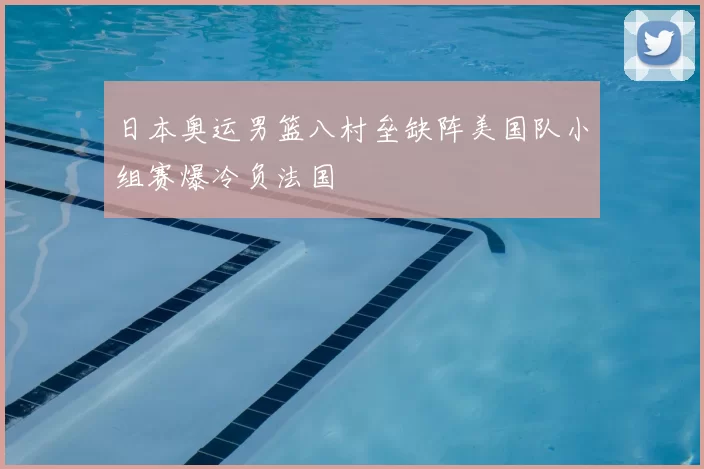 日本奥运男篮八村垒缺阵美国队小组赛爆冷负法国