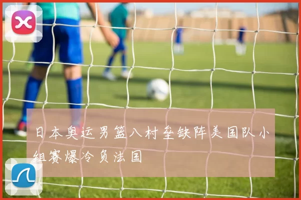 日本奥运男篮八村垒缺阵美国队小组赛爆冷负法国