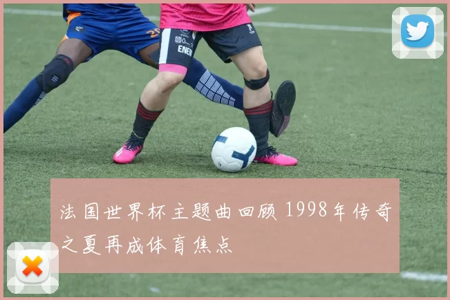 法国世界杯主题曲回顾 1998年传奇之夏再成体育焦点