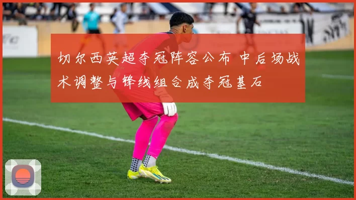 切尔西英超夺冠阵容公布 中后场战术调整与锋线组合成夺冠基石