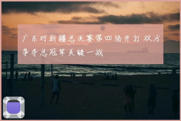 广东对新疆总决赛第四场开打 双方争夺总冠军关键一战