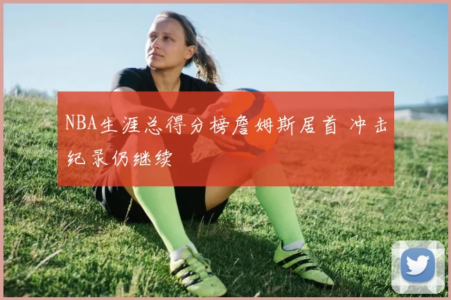 NBA生涯总得分榜詹姆斯居首 冲击纪录仍继续