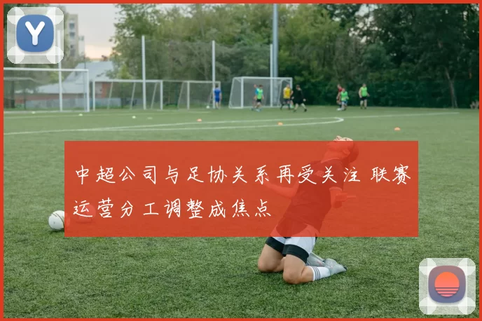 中超公司与足协关系再受关注 联赛运营分工调整成焦点