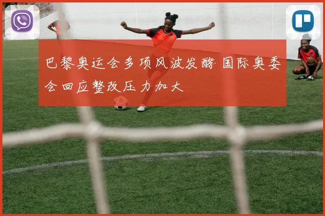 巴黎奥运会多项风波发酵 国际奥委会回应整改压力加大