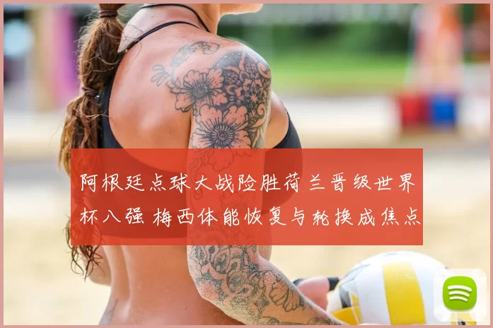 阿根廷点球大战险胜荷兰晋级世界杯八强 梅西体能恢复与轮换成焦点