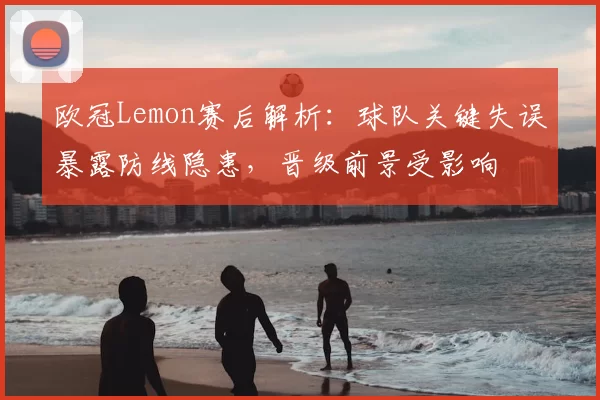 欧冠Lemon赛后解析：球队关键失误暴露防线隐患，晋级前景受影响