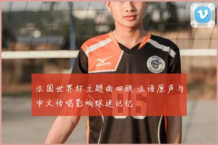 法国世界杯主题曲回顾 法语原声与中文传唱影响球迷记忆