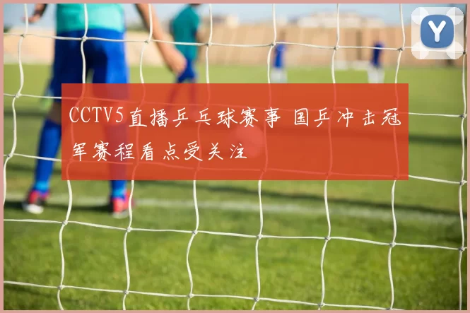 CCTV5直播乒乓球赛事 国乒冲击冠军赛程看点受关注