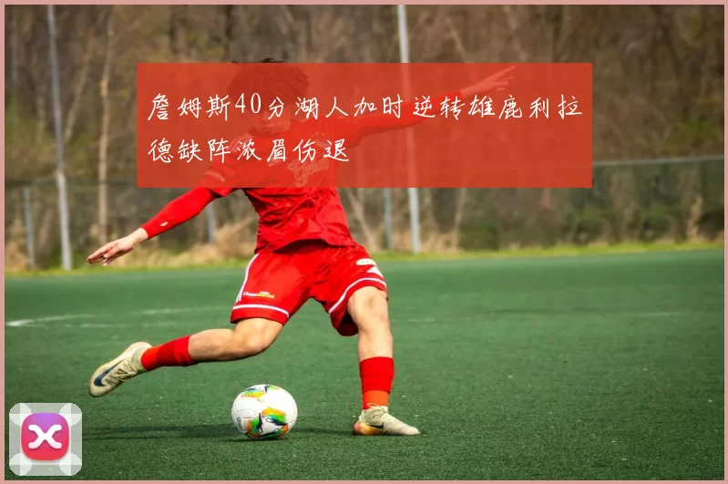 詹姆斯40分湖人加时逆转雄鹿利拉德缺阵浓眉伤退