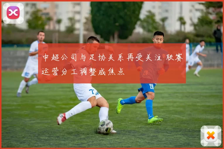 中超公司与足协关系再受关注 联赛运营分工调整成焦点
