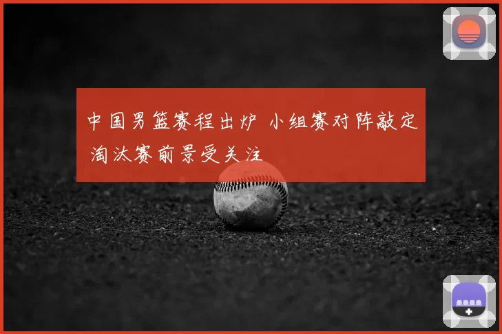 中国男篮赛程出炉 小组赛对阵敲定 淘汰赛前景受关注