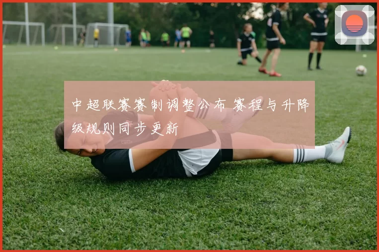 中超联赛赛制调整公布 赛程与升降级规则同步更新