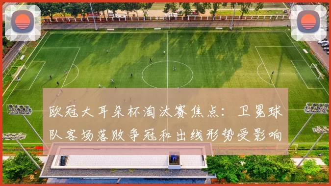 欧冠大耳朵杯淘汰赛焦点：卫冕球队客场落败争冠和出线形势受影响