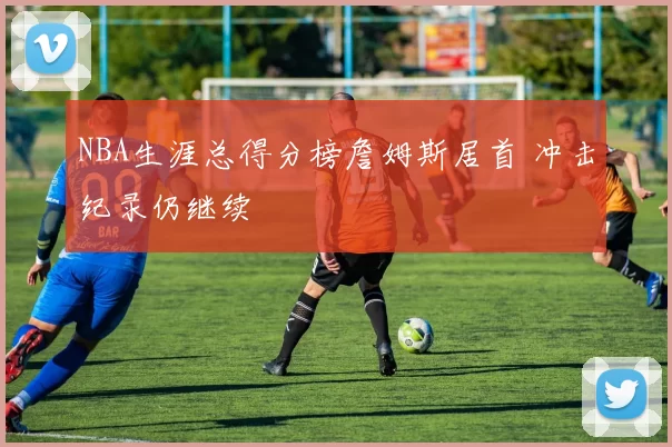 NBA生涯总得分榜詹姆斯居首 冲击纪录仍继续