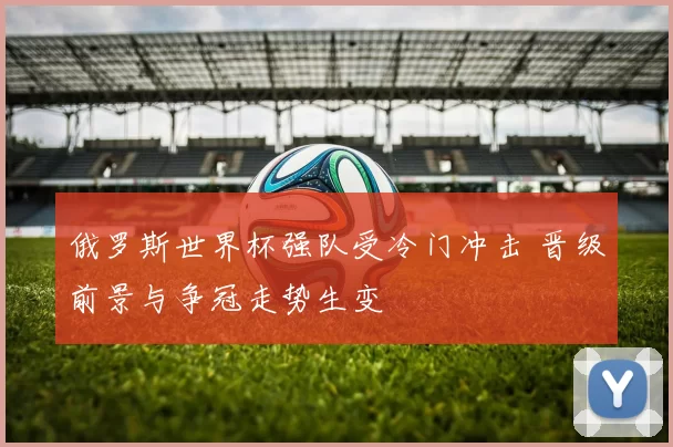 俄罗斯世界杯强队受冷门冲击 晋级前景与争冠走势生变