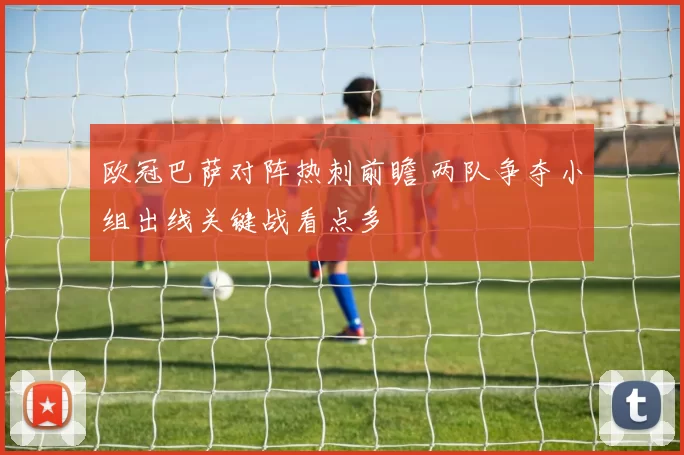 欧冠巴萨对阵热刺前瞻 两队争夺小组出线关键战看点多