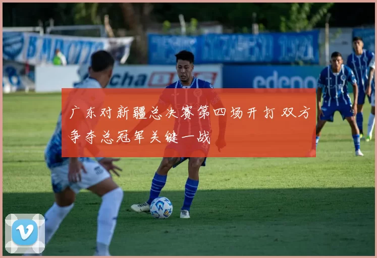 广东对新疆总决赛第四场开打 双方争夺总冠军关键一战
