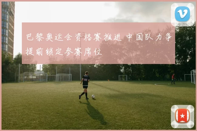 巴黎奥运会资格赛推进 中国队力争提前锁定参赛席位